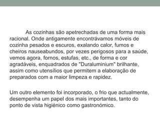 As cozinhas são apetrechadas de uma forma mais
racional. Onde antigamente encontrávamos móveis de
cozinha pesados e escuros, exalando calor, fumos e
cheiros nauseabundos, por vezes perigosos para a saúde,
vemos agora, fornos, estufas, etc., de forma e cor
agradáveis, enquadrados de "Duraluminium" brilhante,
assim como utensílios que permitem a elaboração de
preparados com a maior limpeza e rapidez.
Um outro elemento foi incorporado, o frio que actualmente,
desempenha um papel dos mais importantes, tanto do
ponto de vista higiénico como gastronómico.
 