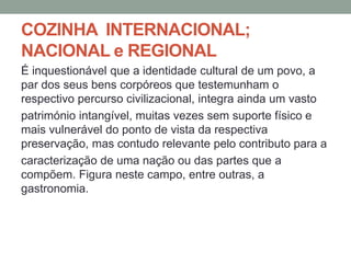 COZINHA INTERNACIONAL;
NACIONAL e REGIONAL
É inquestionável que a identidade cultural de um povo, a
par dos seus bens corpóreos que testemunham o
respectivo percurso civilizacional, integra ainda um vasto
património intangível, muitas vezes sem suporte físico e
mais vulnerável do ponto de vista da respectiva
preservação, mas contudo relevante pelo contributo para a
caracterização de uma nação ou das partes que a
compõem. Figura neste campo, entre outras, a
gastronomia.
 