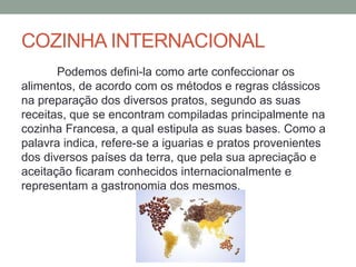 COZINHA INTERNACIONAL
Podemos defini-la como arte confeccionar os
alimentos, de acordo com os métodos e regras clássicos
na preparação dos diversos pratos, segundo as suas
receitas, que se encontram compiladas principalmente na
cozinha Francesa, a qual estipula as suas bases. Como a
palavra indica, refere-se a iguarias e pratos provenientes
dos diversos países da terra, que pela sua apreciação e
aceitação ficaram conhecidos internacionalmente e
representam a gastronomia dos mesmos.
 
