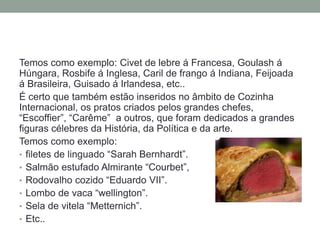 Temos como exemplo: Civet de lebre á Francesa, Goulash á
Húngara, Rosbife á Inglesa, Caril de frango á Indiana, Feijoada
á Brasileira, Guisado á Irlandesa, etc..
É certo que também estão inseridos no âmbito de Cozinha
Internacional, os pratos criados pelos grandes chefes,
“Escoffier”, “Carême” a outros, que foram dedicados a grandes
figuras célebres da História, da Política e da arte.
Temos como exemplo:
• filetes de linguado “Sarah Bernhardt”.
• Salmão estufado Almirante “Courbet”,
• Rodovalho cozido “Eduardo VII”.
• Lombo de vaca “wellington”.
• Sela de vitela “Metternich”.
• Etc..
 