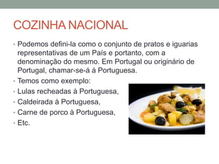 COZINHA NACIONAL
• Podemos defini-la como o conjunto de pratos e iguarias
representativas de um País e portanto, com a
denominação do mesmo. Em Portugal ou originário de
Portugal, chamar-se-á á Portuguesa.
• Temos como exemplo:
• Lulas recheadas à Portuguesa,
• Caldeirada à Portuguesa,
• Carne de porco à Portuguesa,
• Etc.
 