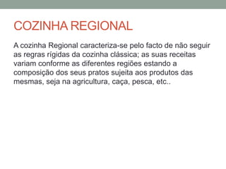 COZINHA REGIONAL
A cozinha Regional caracteriza-se pelo facto de não seguir
as regras rígidas da cozinha clássica; as suas receitas
variam conforme as diferentes regiões estando a
composição dos seus pratos sujeita aos produtos das
mesmas, seja na agricultura, caça, pesca, etc..
 