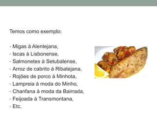 Temos como exemplo:
• Migas à Alentejana,
• Iscas à Lisbonense,
• Salmonetes à Setubalense,
• Arroz de cabrito à Ribatejana,
• Rojões de porco à Minhota,
• Lampreia à moda do Minho,
• Chanfana à moda da Bairrada,
• Feijoada à Transmontana,
• Etc.
 