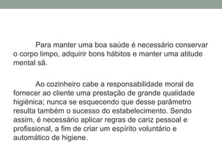 Para manter uma boa saúde é necessário conservar
o corpo limpo, adquirir bons hábitos e manter uma atitude
mental sã.
Ao cozinheiro cabe a responsabilidade moral de
fornecer ao cliente uma prestação de grande qualidade
higiénica; nunca se esquecendo que desse parâmetro
resulta também o sucesso do estabelecimento. Sendo
assim, é necessário aplicar regras de cariz pessoal e
profissional, a fim de criar um espírito voluntário e
automático de higiene.
 