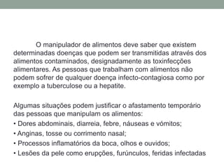O manipulador de alimentos deve saber que existem
determinadas doenças que podem ser transmitidas através dos
alimentos contaminados, designadamente as toxinfecções
alimentares. As pessoas que trabalham com alimentos não
podem sofrer de qualquer doença infecto-contagiosa como por
exemplo a tuberculose ou a hepatite.
Algumas situações podem justificar o afastamento temporário
das pessoas que manipulam os alimentos:
• Dores abdominais, diarreia, febre, náuseas e vómitos;
• Anginas, tosse ou corrimento nasal;
• Processos inflamatórios da boca, olhos e ouvidos;
• Lesões da pele como erupções, furúnculos, feridas infectadas
 