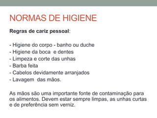 NORMAS DE HIGIENE
Regras de cariz pessoal:
- Higiene do corpo - banho ou duche
- Higiene da boca e dentes
- Limpeza e corte das unhas
- Barba feita
- Cabelos devidamente arranjados
- Lavagem das mãos.
As mãos são uma importante fonte de contaminação para
os alimentos. Devem estar sempre limpas, as unhas curtas
e de preferência sem verniz.
 