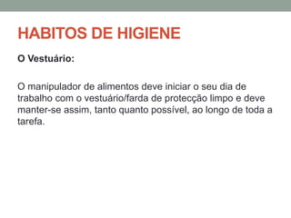 HABITOS DE HIGIENE
O Vestuário:
O manipulador de alimentos deve iniciar o seu dia de
trabalho com o vestuário/farda de protecção limpo e deve
manter-se assim, tanto quanto possível, ao longo de toda a
tarefa.
 