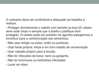 O vestuário deve ser confortável e adequado ao trabalho a
realizar.
- Proteger devidamente o cabelo com barrete ou toca (O cabelo
deve estar limpo e sempre que a tarefa o justifique bem
protegido. O cabelo pode ser portador de agentes patogénicos e
contribuir para a contaminação dos alimentos).
- Não usar relógio no pulso, anéis ou pulseiras.
- Usar farda própria, limpa e em bom estado de conservação
- Usar calçado próprio para a função.
- Não ter infecções de boca; nariz ou garganta
- Não ter furúnculos ou borbulhas infectadas
- Lavar as mãos
 