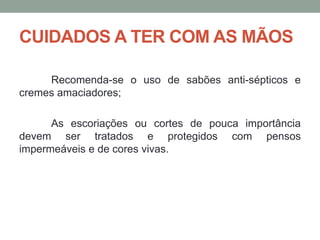 CUIDADOS A TER COM AS MÃOS
Recomenda-se o uso de sabões anti-sépticos e
cremes amaciadores;
As escoriações ou cortes de pouca importância
devem ser tratados e protegidos com pensos
impermeáveis e de cores vivas.
 