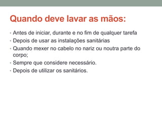 Quando deve lavar as mãos:
• Antes de iniciar, durante e no fim de qualquer tarefa
• Depois de usar as instalações sanitárias
• Quando mexer no cabelo no nariz ou noutra parte do
corpo;
• Sempre que considere necessário.
• Depois de utilizar os sanitários.
 