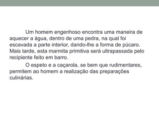 Um homem engenhoso encontra uma maneira de
aquecer a água, dentro de uma pedra, na qual foi
escavada a parte interior, dando-lhe a forma de púcaro.
Mais tarde, esta marmita primitiva será ultrapassada pelo
recipiente feito em barro.
O espeto e a caçarola, se bem que rudimentares,
permitem ao homem a realização das preparações
culinárias.
 