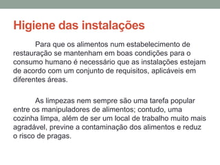 Higiene das instalações
Para que os alimentos num estabelecimento de
restauração se mantenham em boas condições para o
consumo humano é necessário que as instalações estejam
de acordo com um conjunto de requisitos, aplicáveis em
diferentes áreas.
As limpezas nem sempre são uma tarefa popular
entre os manipuladores de alimentos; contudo, uma
cozinha limpa, além de ser um local de trabalho muito mais
agradável, previne a contaminação dos alimentos e reduz
o risco de pragas.
 