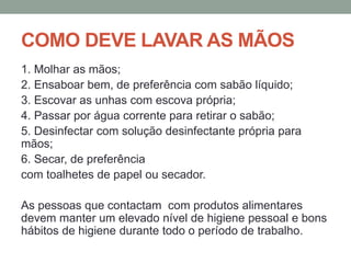 COMO DEVE LAVAR AS MÃOS
1. Molhar as mãos;
2. Ensaboar bem, de preferência com sabão líquido;
3. Escovar as unhas com escova própria;
4. Passar por água corrente para retirar o sabão;
5. Desinfectar com solução desinfectante própria para
mãos;
6. Secar, de preferência
com toalhetes de papel ou secador.
As pessoas que contactam com produtos alimentares
devem manter um elevado nível de higiene pessoal e bons
hábitos de higiene durante todo o período de trabalho.
 