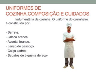 UNIFORMES DE
COZINHA.COMPOSIÇÃO E CUIDADOS
Indumentária de cozinha. O uniforme do cozinheiro
é constituído por:
• Barrete.
• Jaleca branca.
• Avental branco.
• Lenço de pescoço.
• Calça xadrez.
• Sapatos de biqueira de aço-
 