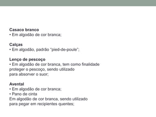 Casaco branco
• Em algodão de cor branca;
Calças
• Em algodão, padrão “pied-de-poule”;
Lenço de pescoço
• Em algodão de cor branca, tem como finalidade
proteger o pescoço, sendo utilizado
para absorver o suor;
Avental
• Em algodão de cor branca;
• Pano de cinta
Em algodão de cor branca, sendo utilizado
para pegar em recipientes quentes;
 