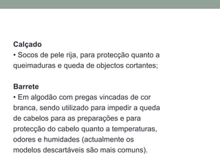 Calçado
• Socos de pele rija, para protecção quanto a
queimaduras e queda de objectos cortantes;
Barrete
• Em algodão com pregas vincadas de cor
branca, sendo utilizado para impedir a queda
de cabelos para as preparações e para
protecção do cabelo quanto a temperaturas,
odores e humidades (actualmente os
modelos descartáveis são mais comuns).
 