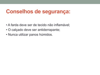 Conselhos de segurança:
• A farda deve ser de tecido não inflamável;
• O calçado deve ser antiderrapante;
• Nunca utilizar panos húmidos.
 