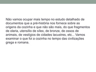 Não vamos ocupar mais tempo no estudo detalhado de
documentos que a pré-história nos fornece sobre as
origens da cozinha e que não são mais, do que fragmentos
de olaria, utensílio de sílex, de bronze, de ossos de
animais, de vestígios de cidades lacustres, etc... Vamos
examinar o que foi a cozinha no tempo das civilizações
grega e romana.
 