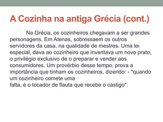 A Cozinha na antiga Grécia (cont.)
Na Grécia, os cozinheiros chegavam a ser grandes
personagens. Em Atenas, sobressaem os outros
servidores da casa, na qualidade de mestres. Uma lei
especial, dava ao cozinheiro que inventava um novo prato,
o privilégio exclusivo de o preparar e vender aos
consumidores. Um provérbio desse tempo, prova a
importância que tinham os cozinheiros, dizendo: - "quando
um cozinheiro comete uma
falta, é o tocador de flauta que recebe o castigo".
 