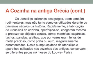 A Cozinha na antiga Grécia (cont.)
Os utensílios culinários dos gregos, eram também
rudimentares, mas não tanto como os utilizados durante os
primeiros séculos da história. Rapidamente, a fabricação
de utensílios de cozinha, aperfeiçoa-se, chegaram mesmo
a produzir-se objectos usuais, como: marmitas, caçarolas,
tachos, panelas, grelhas, que por vezes eram feitos de
metal precioso, como prata ou ouro, magnificamente
ornamentados. Desta sumptuosidade de utensílios e
aparelhos utilizados nas cozinhas dos antigos, conservam-
se diferentes pecas no museu do Louvre (Paris).
 