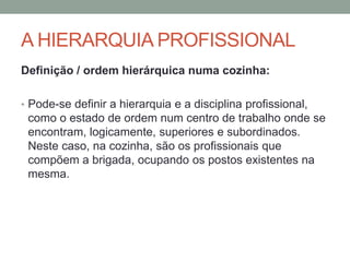 A HIERARQUIA PROFISSIONAL
Definição / ordem hierárquica numa cozinha:
• Pode-se definir a hierarquia e a disciplina profissional,
como o estado de ordem num centro de trabalho onde se
encontram, logicamente, superiores e subordinados.
Neste caso, na cozinha, são os profissionais que
compõem a brigada, ocupando os postos existentes na
mesma.
 