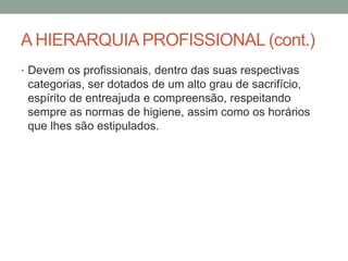 A HIERARQUIA PROFISSIONAL (cont.)
• Devem os profissionais, dentro das suas respectivas
categorias, ser dotados de um alto grau de sacrifício,
espírito de entreajuda e compreensão, respeitando
sempre as normas de higiene, assim como os horários
que lhes são estipulados.
 