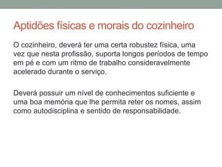 Aptidões físicas e morais do cozinheiro
O cozinheiro, deverá ter uma certa robustez física, uma
vez que nesta profissão, suporta longos períodos de tempo
em pé e com um ritmo de trabalho consideravelmente
acelerado durante o serviço.
Deverá possuir um nível de conhecimentos suficiente e
uma boa memória que lhe permita reter os nomes, assim
como autodisciplina e sentido de responsabilidade.
 