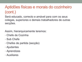 Aptidões físicas e morais do cozinheiro
(cont.)
Será educado, correcto e amável para com os seus
colegas, superiores e demais trabalhadores de outras
secções.
Assim, hierarquicamente teremos:
• Chefe de Cozinha
• Sub Chefe
• Chefes de partida (secção)
• Ajudantes
• Aprendizes
• Auxiliares
 