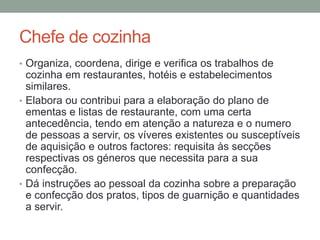 Chefe de cozinha
• Organiza, coordena, dirige e verifica os trabalhos de
cozinha em restaurantes, hotéis e estabelecimentos
similares.
• Elabora ou contribui para a elaboração do plano de
ementas e listas de restaurante, com uma certa
antecedência, tendo em atenção a natureza e o numero
de pessoas a servir, os víveres existentes ou susceptíveis
de aquisição e outros factores: requisita às secções
respectivas os géneros que necessita para a sua
confecção.
• Dá instruções ao pessoal da cozinha sobre a preparação
e confecção dos pratos, tipos de guarnição e quantidades
a servir.
 