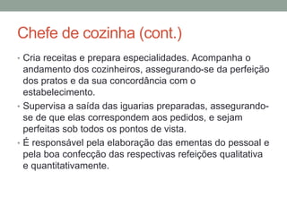 Chefe de cozinha (cont.)
• Cria receitas e prepara especialidades. Acompanha o
andamento dos cozinheiros, assegurando-se da perfeição
dos pratos e da sua concordância com o
estabelecimento.
• Supervisa a saída das iguarias preparadas, assegurando-
se de que elas correspondem aos pedidos, e sejam
perfeitas sob todos os pontos de vista.
• É responsável pela elaboração das ementas do pessoal e
pela boa confecção das respectivas refeições qualitativa
e quantitativamente.
 