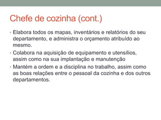 Chefe de cozinha (cont.)
• Elabora todos os mapas, inventários e relatórios do seu
departamento, e administra o orçamento atribuído ao
mesmo.
• Colabora na aquisição de equipamento e utensílios,
assim como na sua implantação e manutenção
• Mantém a ordem e a disciplina no trabalho, assim como
as boas relações entre o pessoal da cozinha e dos outros
departamentos.
 