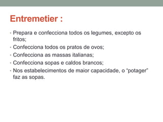 Entremetier :
• Prepara e confecciona todos os legumes, excepto os
fritos;
• Confecciona todos os pratos de ovos;
• Confecciona as massas italianas;
• Confecciona sopas e caldos brancos;
• Nos estabelecimentos de maior capacidade, o “potager”
faz as sopas.
 