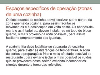 Espaços específicos de operação (zonas
de uma cozinha)
O bloco quente da cozinha, deve localizar-se no centro da
zona quente da cozinha, para assim facilitar os
movimentos e a deslocação em volta deste. Os banhos-de-
maria e as fritadeiras, devem instalar-se no topo do bloco
quente, o mais próximo da roda possível , para assim
facilitar o empratamento das iguarias.
A cozinha fria deve localizar-se separada da cozinha
quente, para evitar as diferenças de temperatura. A zona
de cortes e preparações frias o mais afastado possível do
restaurante , para evitar e isolar o mais possível os ruídos
que se provocam neste sector, evitando incomodar os
clientes durante a toma das refeições.
 