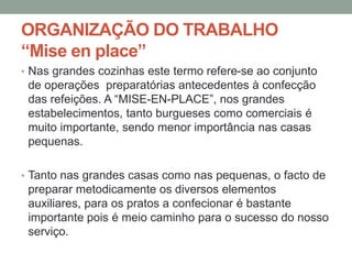 ORGANIZAÇÃO DO TRABALHO
“Mise en place”
• Nas grandes cozinhas este termo refere-se ao conjunto
de operações preparatórias antecedentes à confecção
das refeições. A “MISE-EN-PLACE”, nos grandes
estabelecimentos, tanto burgueses como comerciais é
muito importante, sendo menor importância nas casas
pequenas.
• Tanto nas grandes casas como nas pequenas, o facto de
preparar metodicamente os diversos elementos
auxiliares, para os pratos a confecionar é bastante
importante pois é meio caminho para o sucesso do nosso
serviço.
 