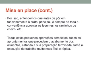 Mise en place (cont.)
• Por isso, entendemos que antes de pôr em
funcionamento o prato principal, é sempre de toda a
conveniência aprontar os legumes, os raminhos de
cheiro, etc.
• Todas estas pequenas operações bem feitas, todos os
aprontamentos que precedem o acabamento dos
alimentos, estando a sua preparação terminada, torna a
execução do trabalho muito mais fácil e rápida.
 