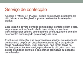 Serviço de confecção
A seguir à “MISE-EN-PLACE” segue-se o serviço propriamente
dito, isto é, a confecção dos pratos destinados às refeições
diárias.
Este trabalho deverá ser feito com rapidez, esmero e bom gosto,
segundo as indicações do chefe da cozinha e as ordens
transmitidas por este ou pelo segundo chefe, quando o primeiro
se encontra encarregado pelo serviço da roda.
É sob a sua direcção, que se processa o serviço, no respeitante
ao momento de pôr em andamento aquelas iguarias que são
feitas na altura própria. Quer dizer que, não foram feitas no
horário que procede o serviço propriamente dito; é o caso dos
peixes grelhados ou fritos e das carnes grelhadas ou assadas
ou salteadas.
 