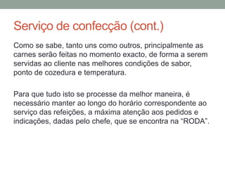 Serviço de confecção (cont.)
Como se sabe, tanto uns como outros, principalmente as
carnes serão feitas no momento exacto, de forma a serem
servidas ao cliente nas melhores condições de sabor,
ponto de cozedura e temperatura.
Para que tudo isto se processe da melhor maneira, é
necessário manter ao longo do horário correspondente ao
serviço das refeições, a máxima atenção aos pedidos e
indicações, dadas pelo chefe, que se encontra na “RODA”.
 