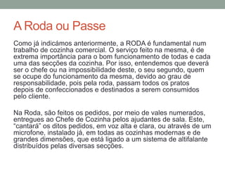 A Roda ou Passe
Como já indicámos anteriormente, a RODA é fundamental num
trabalho de cozinha comercial. O serviço feito na mesma, é de
extrema importância para o bom funcionamento de todas e cada
uma das secções da cozinha. Por isso, entendemos que deverá
ser o chefe ou na impossibilidade deste, o seu segundo, quem
se ocupe do funcionamento da mesma, devido ao grau de
responsabilidade, pois pela roda, passam todos os pratos
depois de confeccionados e destinados a serem consumidos
pelo cliente.
Na Roda, são feitos os pedidos, por meio de vales numerados,
entregues ao Chefe de Cozinha pelos ajudantes de sala. Este,
“cantará” os ditos pedidos, em voz alta e clara, ou através de um
microfone, instalado já, em todas as cozinhas modernas e de
grandes dimensões, que está ligado a um sistema de altifalante
distribuídos pelas diversas secções.
 