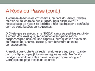 A Roda ou Passe (cont.)
A atenção de todos os cozinheiros, na hora do serviço, deverá
manter-se ao longo da sua duração, para assim evitar, a
necessidade de repetir os pedidos e não estabelecer a confusão
com as perturbações consequentes.
O Chefe que se encontra na “RODA” canta os pedidos seguindo
a ordem dos vales que, seguidamente são pendurados,
suspensos por meio de uma espátula, num quadro dividido em
quadrados de 10 cm/s. (aprox.), com o número da mesa
correspondente.
À medida que o chefe vai reclamando os pratos, vais riscando
com um lápis os que já foram entregues na sala. No fim do
serviço, deposita os vales numa caixa que será entregue à
Contabilidade para efeitos de controlo.
 