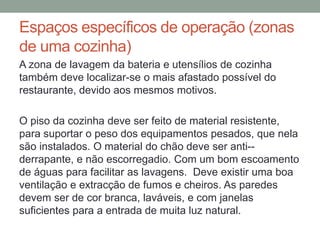 Espaços específicos de operação (zonas
de uma cozinha)
A zona de lavagem da bateria e utensílios de cozinha
também deve localizar-se o mais afastado possível do
restaurante, devido aos mesmos motivos.
O piso da cozinha deve ser feito de material resistente,
para suportar o peso dos equipamentos pesados, que nela
são instalados. O material do chão deve ser anti--
derrapante, e não escorregadio. Com um bom escoamento
de águas para facilitar as lavagens. Deve existir uma boa
ventilação e extracção de fumos e cheiros. As paredes
devem ser de cor branca, laváveis, e com janelas
suficientes para a entrada de muita luz natural.
 