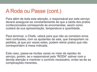 A Roda ou Passe (cont.)
Para além de toda esta atenção, o responsável por este serviço
deverá assegurar-se constantemente de que a saída dos pratos
confeccionados corresponde às encomendas, assim como
cuidará da sua apresentação, temperatura e quantidade.
Para terminar, o Chefe, velará para que não se cometam erros
nem confusões, com os ajudantes de sala, que transportam os
pedidos, já que por vezes estes, podem retirar pratos que não
correspondem à mesa indicada.
Este caso, passa-se muitas vezes no meio da rapidez do
serviço, porém, se o responsável pela “RODA” estiver com a
devida atenção e mantiver o controlo necessário, evitar-se-ão as
complicações inerentes.
 