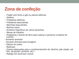 Zona de confeção
- Fogão com bicos a gás ou placas elétricas
- Grelhas
- Fritadeiras elétricas
- Fritadeiras basculantes
- Marmitas basculantes
- Banhos-maria
- Armários frigoríficos de vários tamanhos
- Mesas de trabalho,
- Prateleiras e barras de ferro para colocar e pendurar a bateria de
cozinha
- Armários diversos
- Tanques diversos para lavagens
- Tábuas de cortes
- Balanças
- Caixas adequadas para o condicionamento de: (farinha, pão ralado, sal
fino, sal grosso, pimenta, etc.)
- Relógio em local bem visível.
 