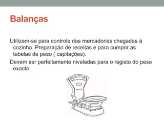Balanças
Utilizam-se para controle das mercadorias chegadas á
cozinha. Preparação de receitas e para cumprir as
tabelas de peso ( capitações).
Devem ser perfeitamente niveladas para o registo do peso
exacto.
 