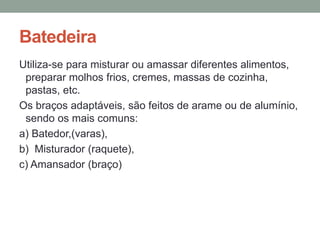 Batedeira
Utiliza-se para misturar ou amassar diferentes alimentos,
preparar molhos frios, cremes, massas de cozinha,
pastas, etc.
Os braços adaptáveis, são feitos de arame ou de alumínio,
sendo os mais comuns:
a) Batedor,(varas),
b) Misturador (raquete),
c) Amansador (braço)
 
