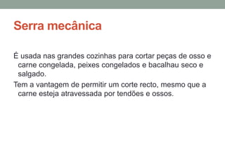 Serra mecânica
É usada nas grandes cozinhas para cortar peças de osso e
carne congelada, peixes congelados e bacalhau seco e
salgado.
Tem a vantagem de permitir um corte recto, mesmo que a
carne esteja atravessada por tendões e ossos.
 
