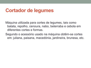 Cortador de legumes
Máquina utilizada para cortes de legumes, tais como
batata, repolho, cenoura, nabo, beterraba e cebola em
diferentes cortes e formas.
Segundo o acessório usado na máquina obtêm-se cortes
em: juliana, paisana, macedónia, jardineira, brunesa, etc.
 