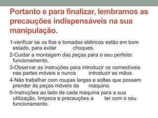 Portanto e para finalizar, lembramos as
precauções indispensáveis na sua
manipulação.
1-verificar se os fios e tomadas elétricas estão em bom
estado, para evitar choques.
2-Cuidar a montagem das peças para o seu perfeito
funcionamento.
3-Observar as instruções para introduzir os comestíveis
nas partes móveis e nunca introduzir as mãos.
4-Não trabalhar com roupas largas e soltas que possam
prender às peças móveis da máquina.
5-Instruções ao lado de cada máquina para a sua
utilização, limpeza e precauções a ter com o seu
funcionamento.
 