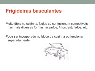 Frigideiras basculantes
Muito úteis na cozinha. Nelas se confecionam comestíveis
nas mais diversas formas: assados, fritos, estufados, etc.
Pode ser incorporado no bloco da cozinha ou funcionar
separadamente.
 
