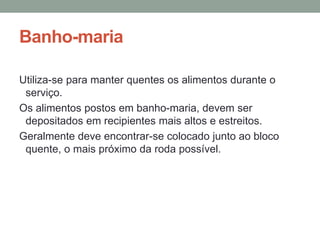 Banho-maria
Utiliza-se para manter quentes os alimentos durante o
serviço.
Os alimentos postos em banho-maria, devem ser
depositados em recipientes mais altos e estreitos.
Geralmente deve encontrar-se colocado junto ao bloco
quente, o mais próximo da roda possível.
 