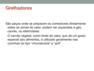 Grelhadores
São peças onde se preparam os comestíveis diretamente
sobre as zonas de calor. podem ser aquecidas a gás,
carvão, ou eletricidade.
O carvão vegetal, como fonte de calor, que dá um gosto
especial aos alimentos, é utilizado geralmente nas
cozinhas do tipo “churrascaria” e “grill”.
 